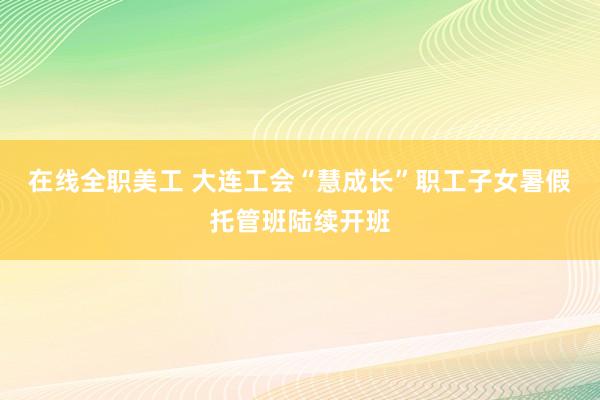 在线全职美工 大连工会“慧成长”职工子女暑假托管班陆续开班