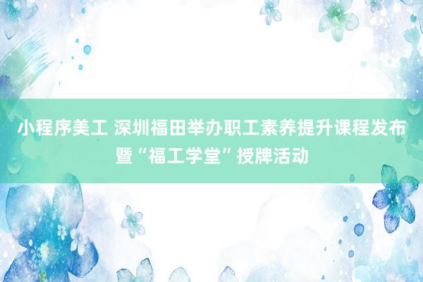 小程序美工 深圳福田举办职工素养提升课程发布暨“福工学堂”授牌活动