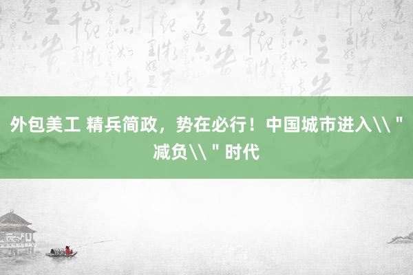 外包美工 精兵简政，势在必行！中国城市进入\＂减负\＂时代