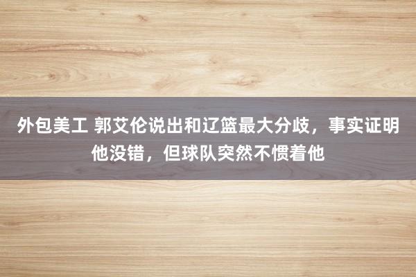 外包美工 郭艾伦说出和辽篮最大分歧，事实证明他没错，但球队突然不惯着他