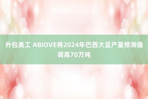 外包美工 ABIOVE将2024年巴西大豆产量预测值调高70万吨