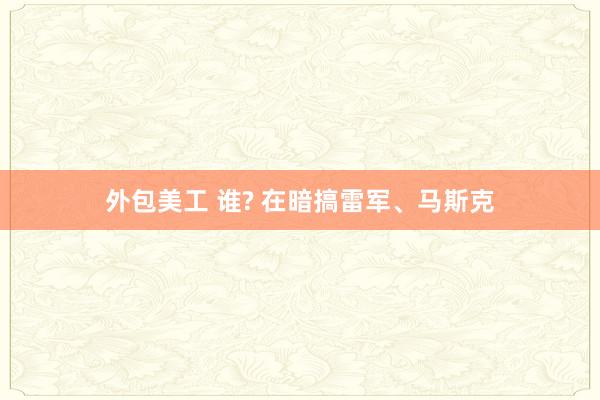 外包美工 谁? 在暗搞雷军、马斯克